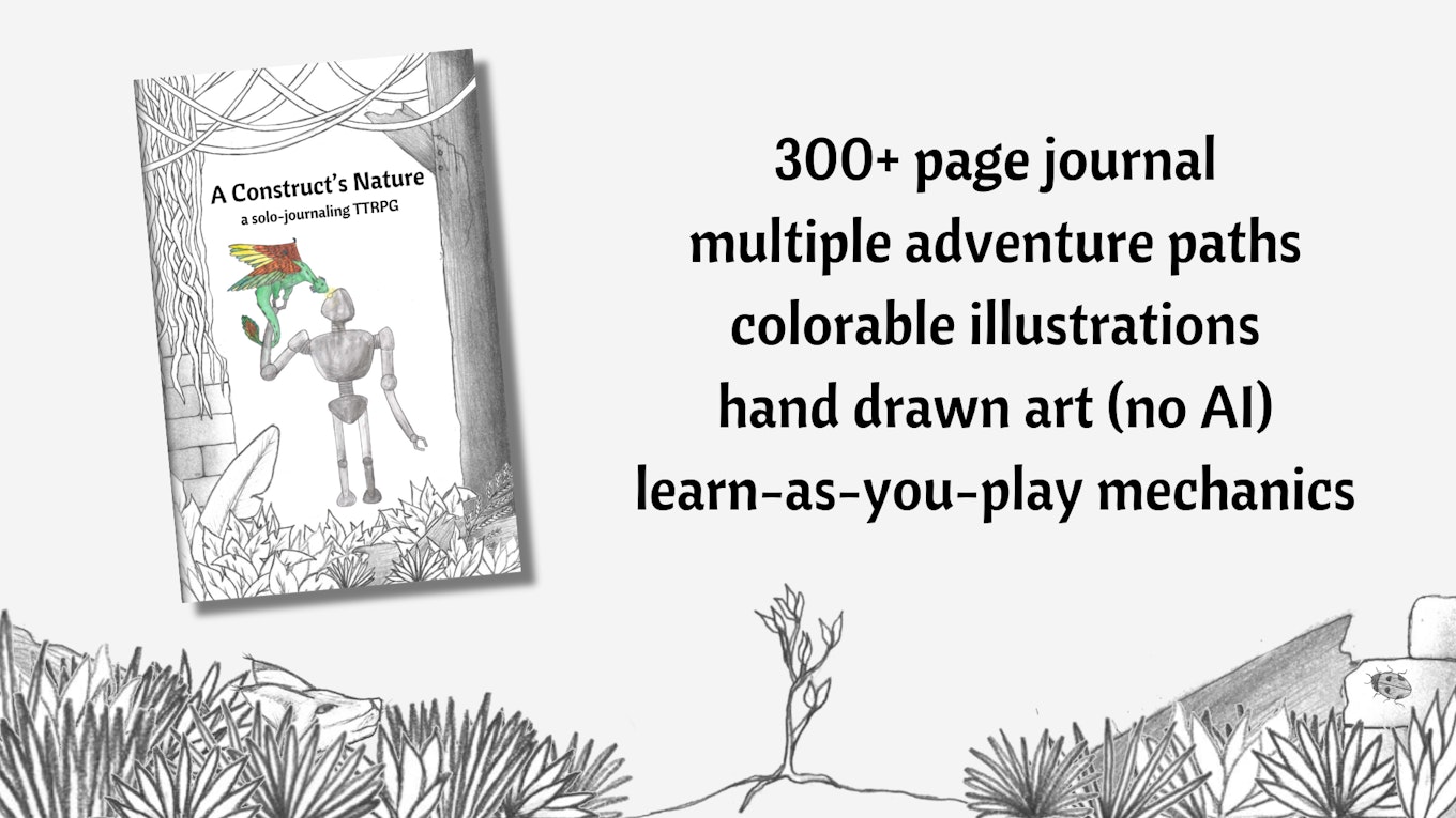A construct's nature
a solo journaling TTRPG
300+ page journal
multiple adventure paths
colorable illustrations
hand drawn art (no AI)
learn-as-you-play mechanics
