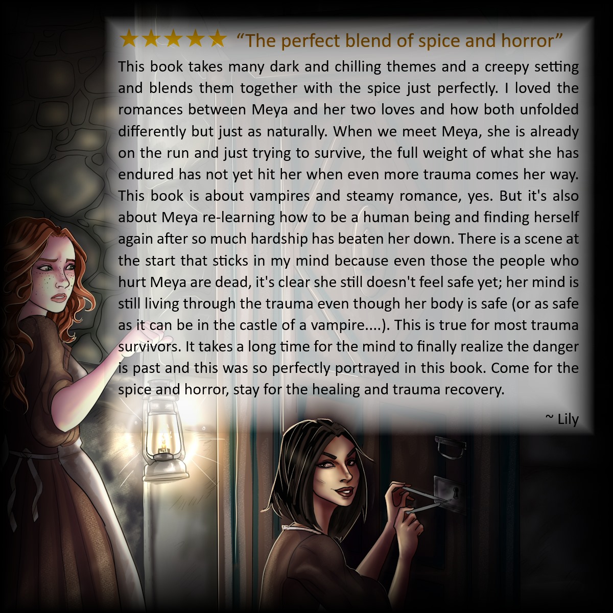5 star review reading: The perfect blend of spice and horror. This book takes many dark and chilling themes and a creepy setting and blends them together with the spice just perfectly. I loved the romances between Meya and her two loves and how both unfolded differently but just as naturally. When we meet Meya, she is already on the run and just trying to survive, the full weight of what she has endured has not yet hit her when even more trauma comes her way. This book is about vampires and steamy romance, yes. But it's also about Meya re-learning how to be a human being and finding herself again after so much hardship has beaten her down. There is a scene at the start that sticks in my mind because even those the people who hurt Meya are dead, it's clear she still doesn't feel safe yet; her mind is still living through the trauma even though her body is safe (or as safe as it can be in the castle of a vampire....). This is true for most trauma survivors. It takes a long time for the mind to finally realize the danger is past and this was so perfectly portrayed in this book. Come for the spice and horror, stay for the healing and trauma recovery. By Lily