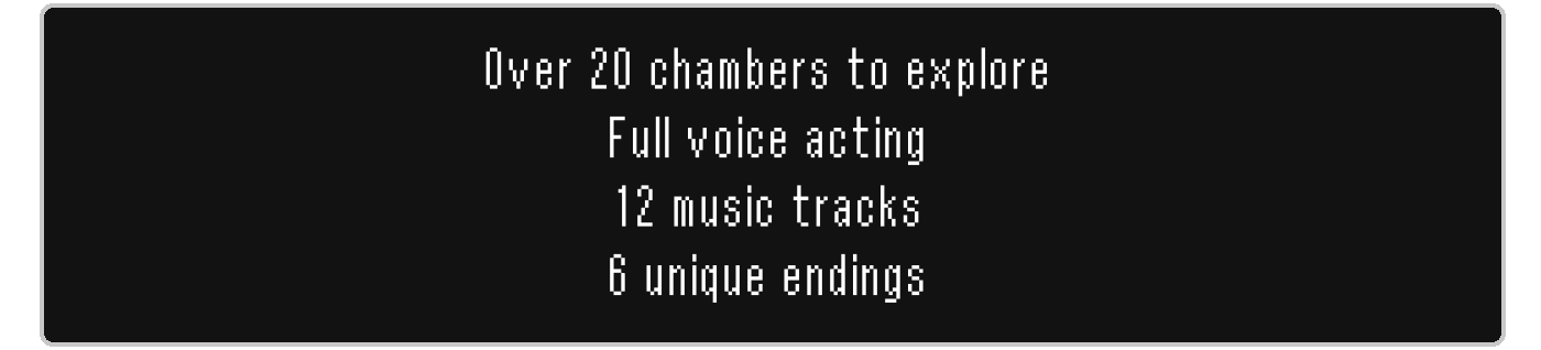 Over 20 chambers to explore; full voice acting; 12 music tracks; 6 unique endings