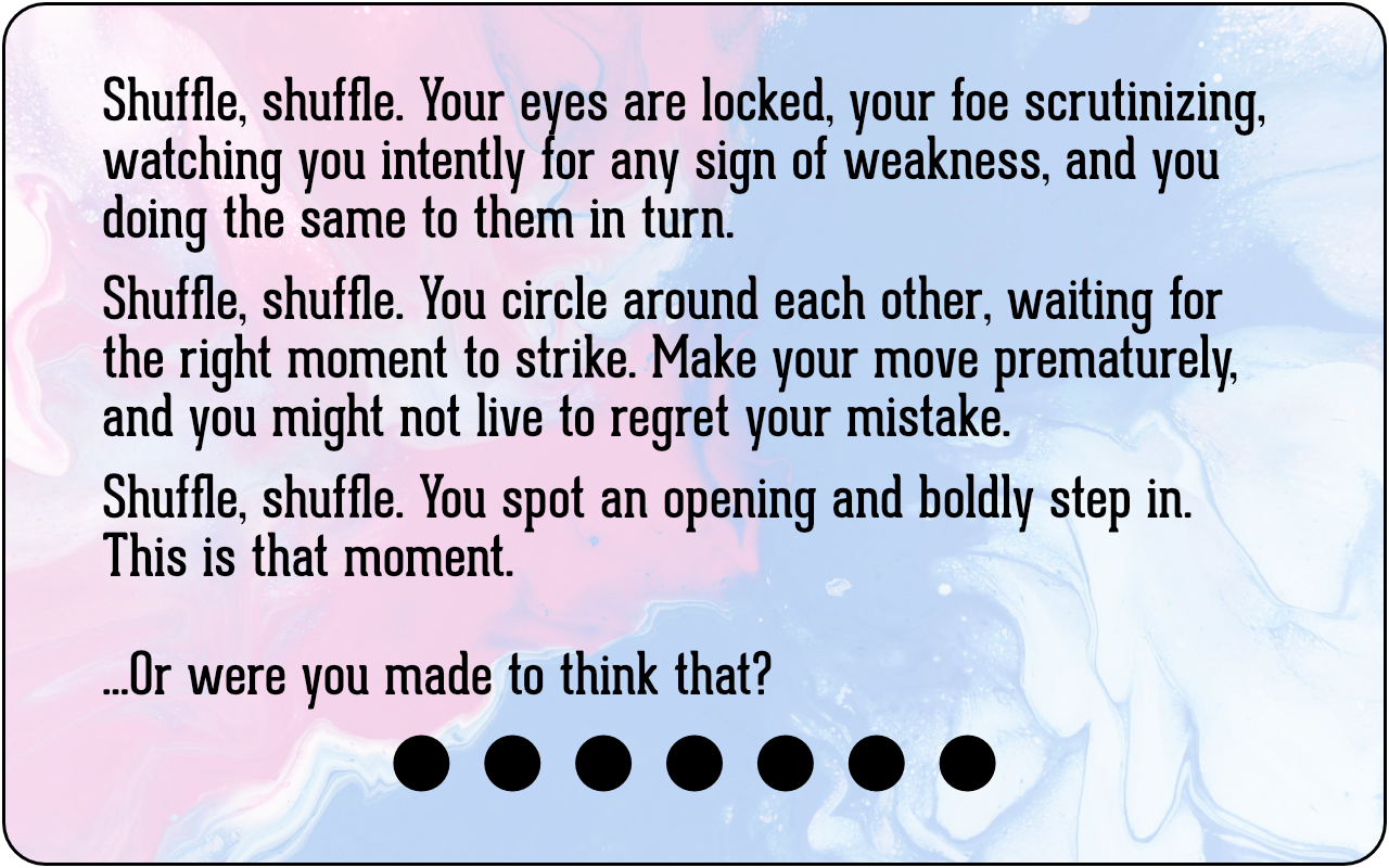 Shuffle, shuffle. Your eyes are locked, your foe scrutinizing, watching you intently for any sign of weakness, and you doing the same to them in turn. Shuffle, shuffle. You circle around each other, waiting for the right moment to strike. Make your move prematurely, and you might not live to regret your mistake. Shuffle, shuffle. You spot an opening and boldly step in. This is that moment. ...Or were you made to think that?