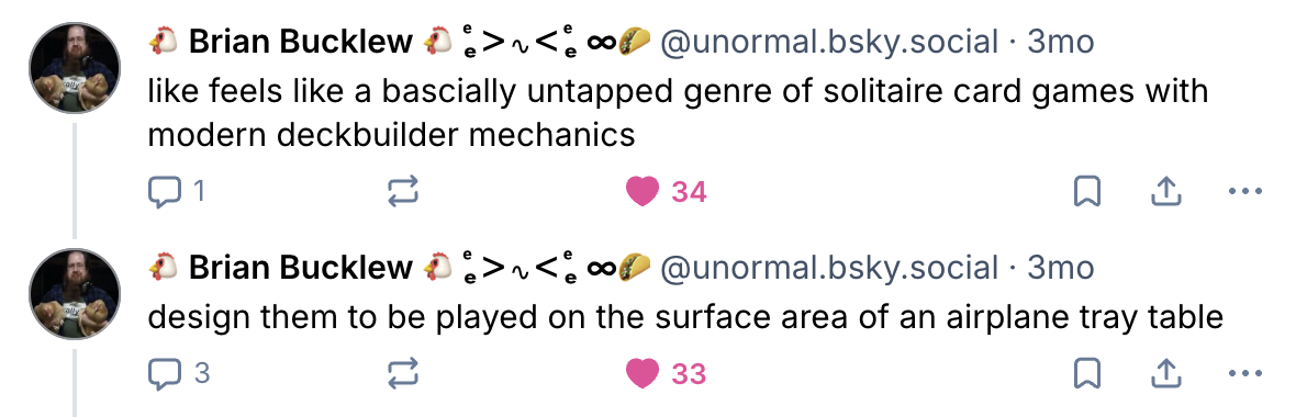 like feels like a basically untapped genre of solitaire card games with modern deckbuilder mechanics. design them to be played on the surface area of an airplane tray table