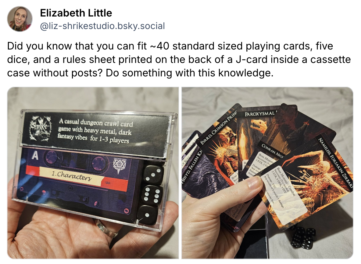 Did you know that you can fit ~40 standard sized playing cards, five dice, and a rules sheet printed on the back of a J-card inside a cassette case without posts? Do something with this knowledge.