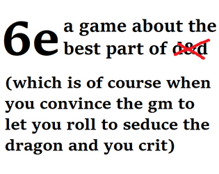 6e: a game about the best part of [redacted rpg name]   - (which is of course when you convince the gm to let you roll to seduce the dragon and you crit) 