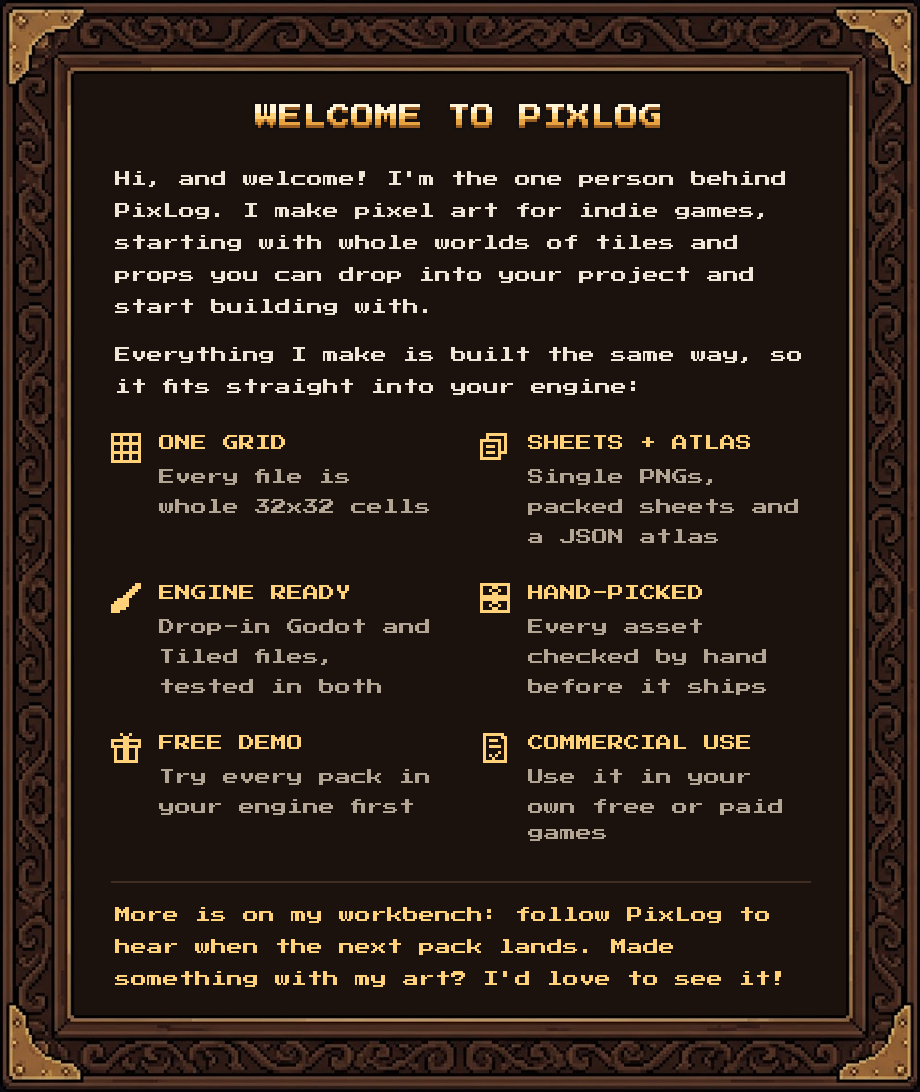 Hi, and welcome! I'm the one person behind PixLog. I make pixel art for indie games, starting with whole worlds of tiles and props you can drop into your project and start building with. Everything I make is built the same way, so it fits straight into your engine: one grid, sheets + atlas, engine ready, hand-picked, free demo, commercial use. More is on my workbench: follow PixLog to hear when the next pack lands. Made something with my art? I'd love to see it!
