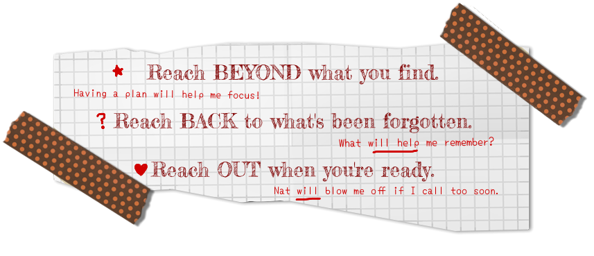 Reach BEYOND what you find. (Having a plan will help me focus!) Reach BACK to what's been forgotten. (What will help me remember?) Reach OUT when you're ready. (Nat will blow me off if I call too soon.)