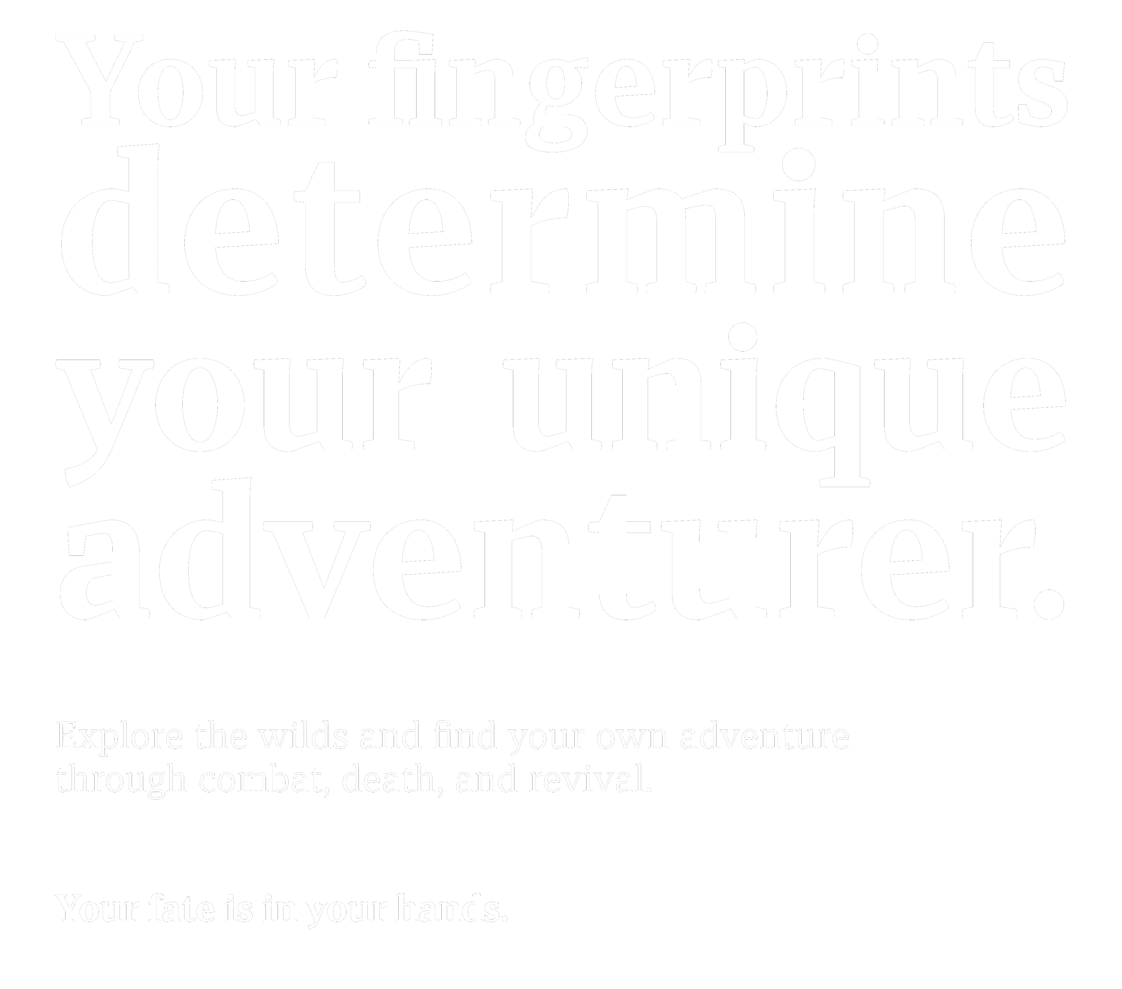 Your fingerprints determine your unique adventurer. Explore the wilds and find your own adventure through combat, death, and revival. Your fate is in your hands.