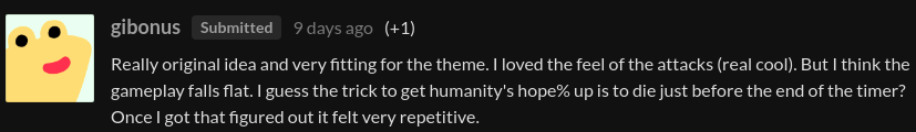 A comment from the user "gibonus", saying: "Really original idea and very fitting for the theme. I loved the feel of the attacks (real cool). But I think the gameplay falls flat. I guess the trick to get humanity's hope% up is to die just before the end of the timer? Once I got that figured out it felt very repetitive."