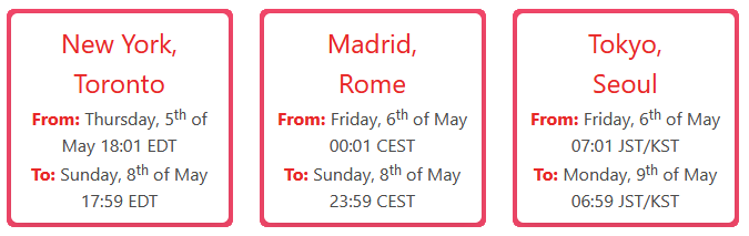   New York, Toronto  From: Thursday, 5th of May 18:01 EDT  To: Sunday, 8th of May 17:59 EDT  Madrid, Rome  From: Friday, 6th of May 00:01 CEST  To: Sunday, 8th of May 23:59 CEST  Tokyo, Seoul  From: Friday, 6th of May 07:01 JST/KST  To: Monday, 9th of May 06:59 JST/KST