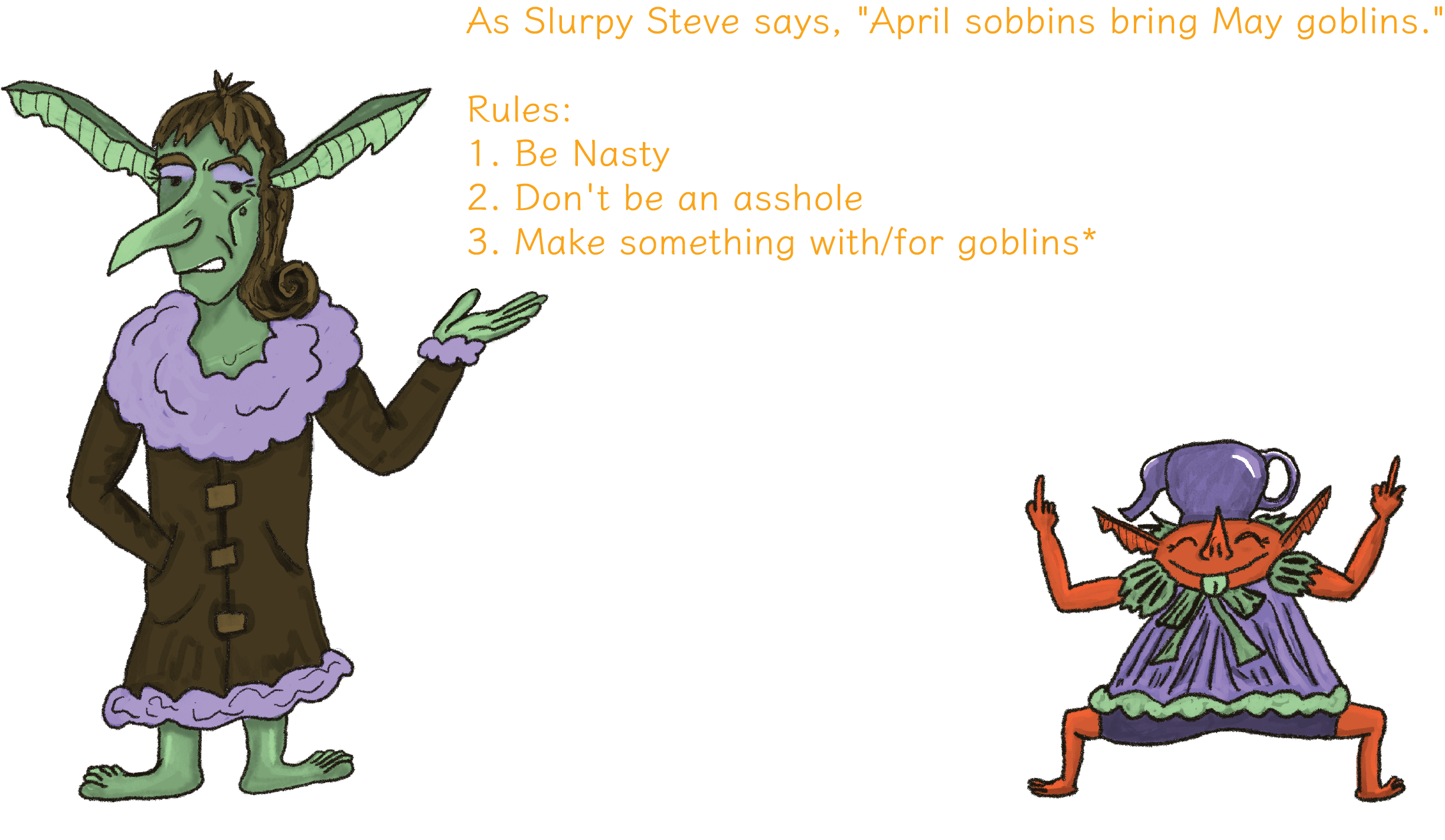text reading As Slutpy Steve says, 'April sobbins bring May goblins.' Let's write some games for and about goblins. Plus two more goblins: Oliv (kind, shiny & obscene), and Bulgranglia Pimple (severe, glamorous and mean). Then rules: 1. Be Nasty 2. Don't be an asshole 3. Make something with/for goblins (can include other nasty little guys such as imps, grinks, kobolds, gremlins, metaphorical goblins etc.