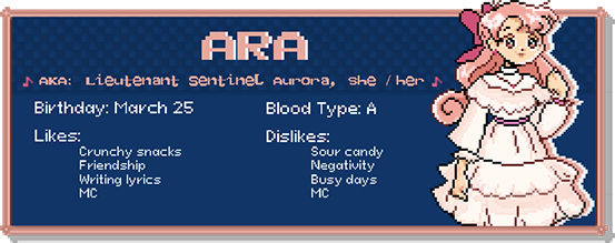 ARA, a.k.a. Lieutenant Sentinel Aurora, she / her. Birthday: March 25. Blood Type: A. Likes: Crunchy snacks, friendship, writing lyrics, MC. Dislikes: Sour candy, negativity, busy days, MC