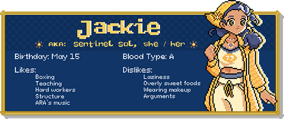Jackie, a.k.a. Sentinel Sol, she / her. Birthday: May 15. Blood Type: A. Likes: Boxing, teaching, hard workers, structure, ARA's music. Dislikes: Laziness, overly sweet foods, wearing makeup, arguments.