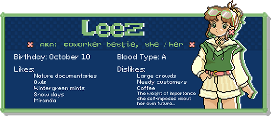 Leez, a.k.a Coworker bestie, she / her. Birthday: October 10. Blood Type: A. Likes: Nature documentaries, owls, wintergreen mints, snow days, Miranda. Dislikes: Large crowds, needy customers, coffee, the weight of importance she self-imposes about her own future...