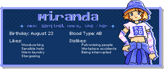 Miranda, a.k.a. Sentinel Nova, she / her. Birthday: August 23. Blood Type: AB. Likes: Woodworking, sensible hats, warm laundry, stargazing. Dislikes: Patronizing people, workplace accidents, being interrupted.