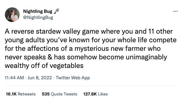 screenshot of a tweet: A reverse stardew valley game where you and 11 other young adults you've known for your whole life compete for the affections of a mysterious new farmer who never speaks & has somehow become unimaginably wealthy off of vegetables