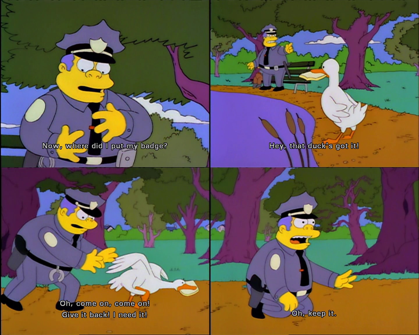 Chief Wiggum: Now, where did I put my badge? Hey, that duck's got it! Oh, come on, come on! Give it back! I need it! Oh, keep it.